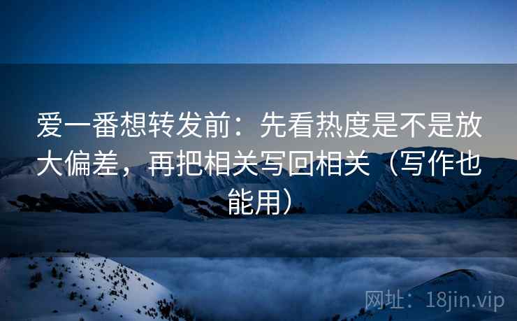 爱一番想转发前：先看热度是不是放大偏差，再把相关写回相关（写作也能用）