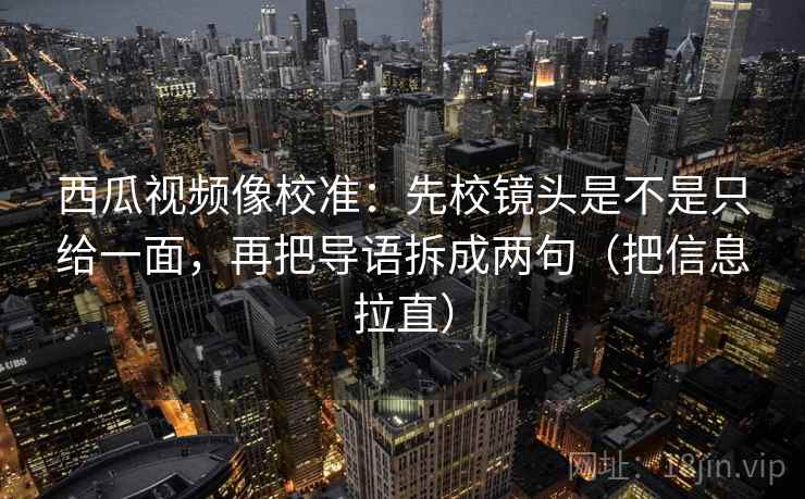 西瓜视频像校准：先校镜头是不是只给一面，再把导语拆成两句（把信息拉直）