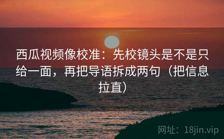 西瓜视频像校准：先校镜头是不是只给一面，再把导语拆成两句（把信息拉直）
