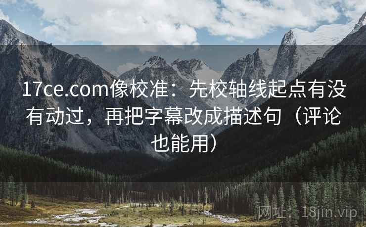 17ce.com像校准：先校轴线起点有没有动过，再把字幕改成描述句（评论也能用）