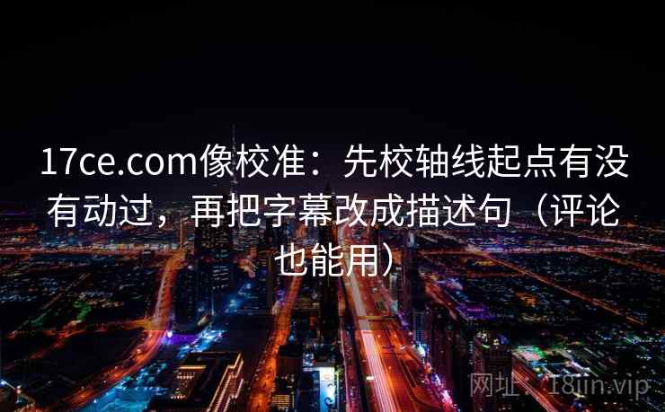 17ce.com像校准：先校轴线起点有没有动过，再把字幕改成描述句（评论也能用）