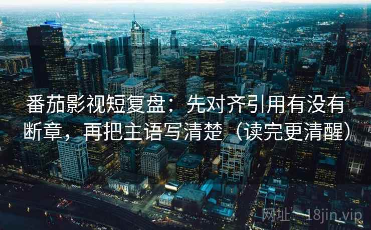 番茄影视短复盘：先对齐引用有没有断章，再把主语写清楚（读完更清醒）