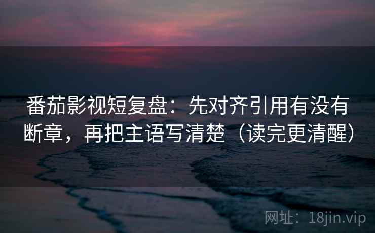 番茄影视短复盘：先对齐引用有没有断章，再把主语写清楚（读完更清醒）