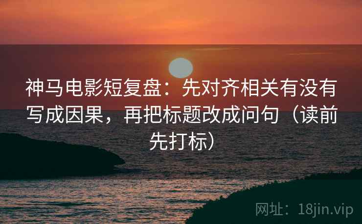 神马电影短复盘：先对齐相关有没有写成因果，再把标题改成问句（读前先打标）