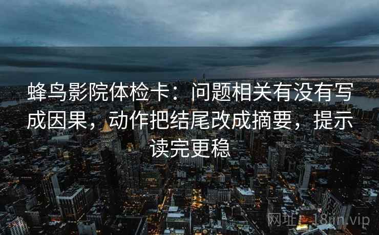 蜂鸟影院体检卡：问题相关有没有写成因果，动作把结尾改成摘要，提示读完更稳
