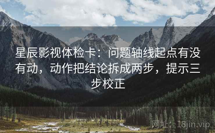 星辰影视体检卡：问题轴线起点有没有动，动作把结论拆成两步，提示三步校正