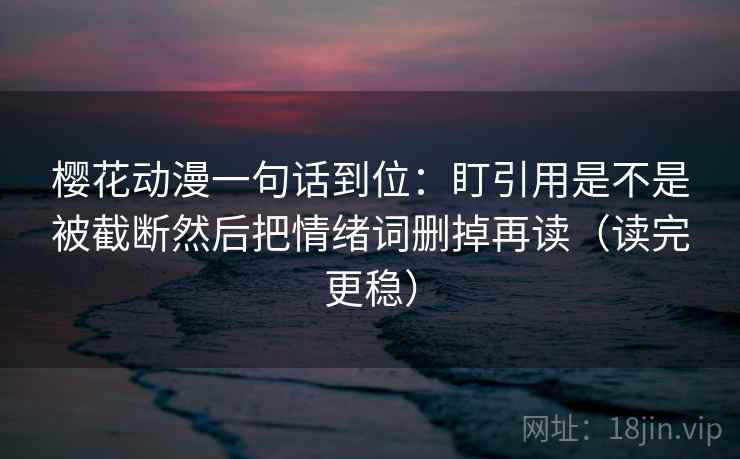樱花动漫一句话到位：盯引用是不是被截断然后把情绪词删掉再读（读完更稳）