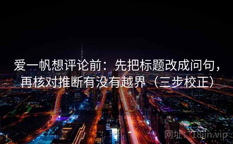 爱一帆想评论前：先把标题改成问句，再核对推断有没有越界（三步校正）