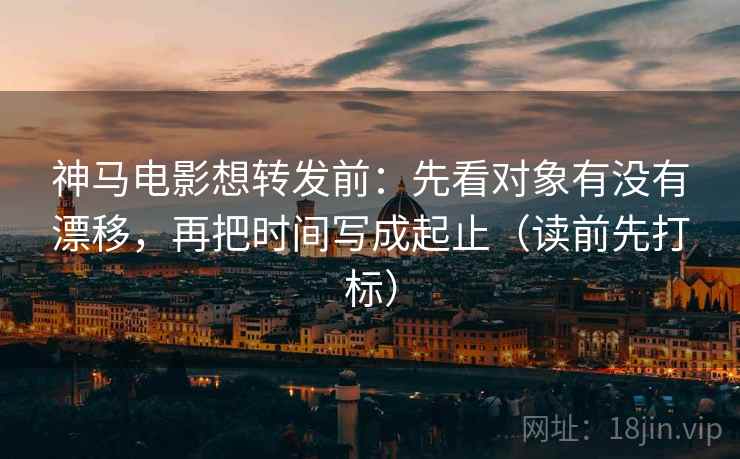 神马电影想转发前：先看对象有没有漂移，再把时间写成起止（读前先打标）