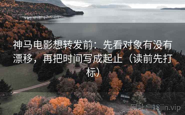 神马电影想转发前：先看对象有没有漂移，再把时间写成起止（读前先打标）