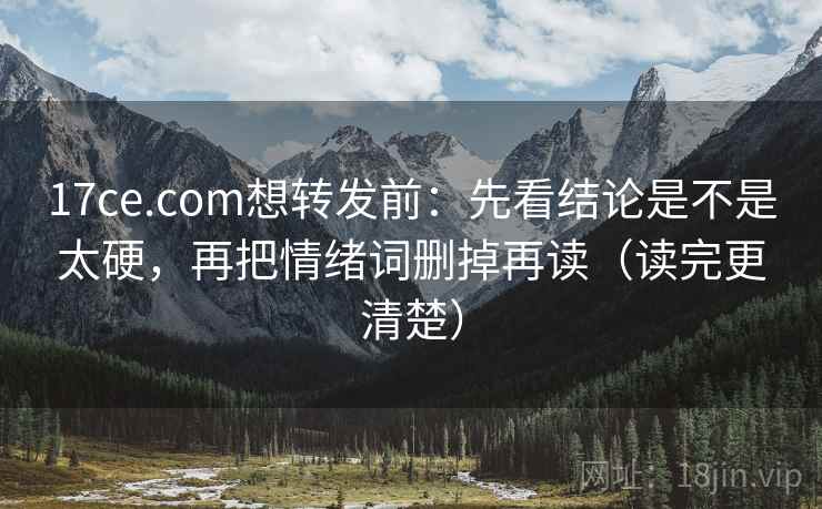 17ce.com想转发前：先看结论是不是太硬，再把情绪词删掉再读（读完更清楚）